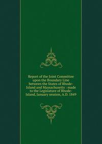 Report of the Joint Committee upon the Boundary Line between the States of Rhode-Island and Massachusetts : made to the Legislature of Rhode-Island, January session, A.D. 1849