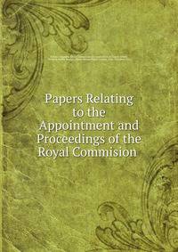 Papers Relating to the Appointment and Proceedings of the Royal Commision .
