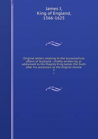 Original letters relating to the ecclesiastical affairs of Scotland : chiefly written by, or addressed to His Majesty King James the Sixth after his accession to the English throne. 2