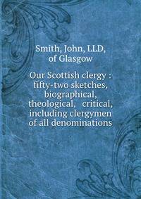 Our Scottish clergy : fifty-two sketches, biographical, theological, &amp; critical, including clergymen of all denominations