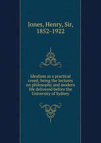 Idealism as a practical creed; being the lectures on philosophy and modern life delivered before the University of Sydney