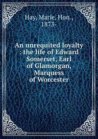 An unrequited loyalty : the life of Edward Somerset, Earl of Glamorgan, Marquess of Worcester