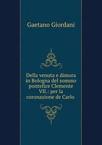 Della venuta e dimora in Bologna del sommo pontefice Clemente VII.: per la coronazione de Carlo .