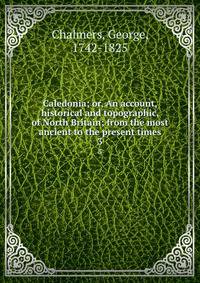 Caledonia; or, An account, historical and topographic, of North Britain; from the most ancient to the present times. 3