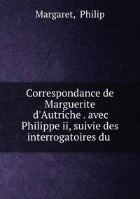 Correspondance de Marguerite d'Autriche . avec Philippe ii, suivie des interrogatoires du .