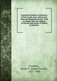 A practical treatise on business: or how to get, save, spend, give, lend, and bequeath money: with an inquiry into the chances of success and causes of failure in business