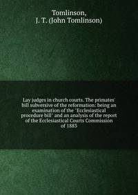 Lay judges in church courts. The primates' bill subversive of the reformation: being an examination of the "Ecclesiastical procedure bill" and an analysis of the report of the Ecclesiastical Courts Commission of 1883