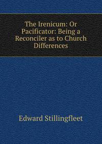 The Irenicum: Or Pacificator: Being a Reconciler as to Church Differences