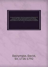Annals of Scotland : from the accession of Malcolm III in the year MLVII to the accession of the House of Stewart in the year MCCCLXXI, to which are added, tracts relative to the history and antiquities of Scotland. 2