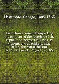 An historical research respecting the opinions of the founders of the republic on negroes as slaves, as citizens, and as soldiers. Read before the Massachusetts Historical Society, August 14, 1862