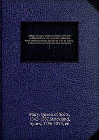 Letters of Mary, Queen of Scots, Now first published from the originals, collected from various sources, private as well as public, with an historical introduction and notes. 2