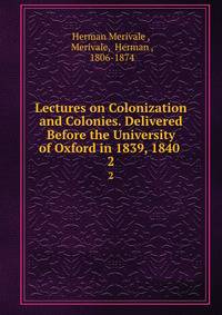 Lectures on Colonization and Colonies. Delivered Before the University of Oxford in 1839, 1840 .. 2