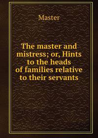 The master and mistress; or, Hints to the heads of families relative to their servants