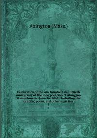 Celebration of the one hundred and fiftieth anniversary of the incorporation of Abington, Massachusetts, June 10, 1862 : including the oration, poem, and other exercises. 1