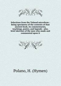 Selections from the Talmud microform : being specimens of the contents of that ancient book, its commentaries, teachings, poetry, and legends : also, brief sketches of the men who made and commented upon it