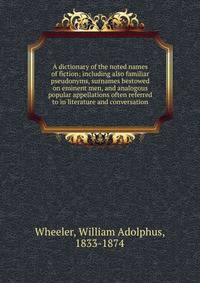 A dictionary of the noted names of fiction; including also familiar pseudonyms, surnames bestowed on eminent men, and analogous popular appellations often referred to in literature and conversation