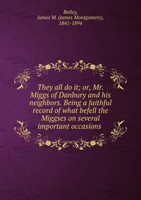 They all do it; or, Mr. Miggs of Danbury and his neighbors. Being a faithful record of what befell the Miggses on several important occasions