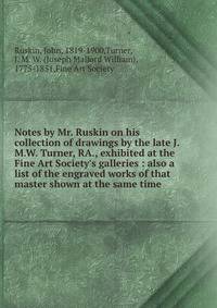 Notes by Mr. Ruskin on his collection of drawings by the late J.M.W. Turner, RA., exhibited at the Fine Art Society's galleries : also a list of the engraved works of that master shown at the same time