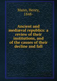 Ancient and medi?val republics: a review of their institutions, and of the causes of their decline and fall