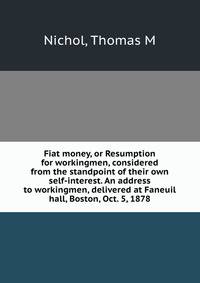 Fiat money, or Resumption for workingmen, considered from the standpoint of their own self-interest. An address to workingmen, delivered at Faneuil hall, Boston, Oct. 5, 1878