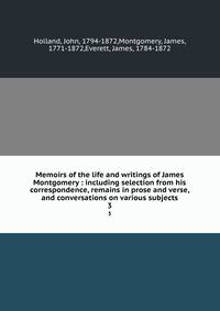 Memoirs of the life and writings of James Montgomery : including selection from his correspondence, remains in prose and verse, and conversations on various subjects. 3
