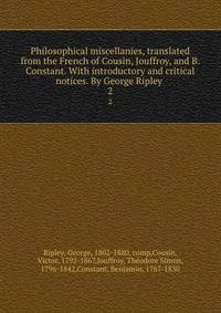 Philosophical miscellanies, translated from the French of Cousin, Jouffroy, and B. Constant. With introductory and critical notices. By George Ripley .. 2