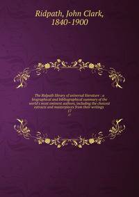 The Ridpath library of universal literature : a biographical and bibliographical summary of the world's most eminent authors, including the choicest extracts and masterpieces from their writings .