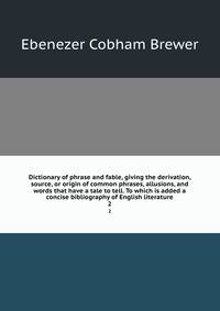 Dictionary of phrase and fable, giving the derivation, source, or origin of common phrases, allusions, and words that have a tale to tell. To which is added a concise bibliography of English literature. 2
