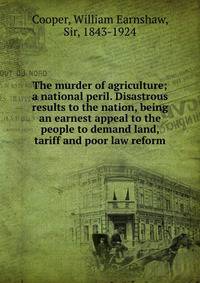 The murder of agriculture; a national peril. Disastrous results to the nation, being an earnest appeal to the people to demand land, tariff and poor law reform