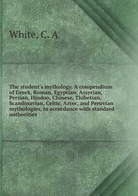 The student's mythology. A compendium of Greek, Roman, Egyptian, Assyrian, Persian, Hindoo, Chinese, Thibetian, Scandinavian, Celtic, Aztec, and Peruvian mythologies, in accordance with standard authorities
