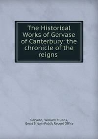 The Historical Works of Gervase of Canterbury: the chronicle of the reigns .