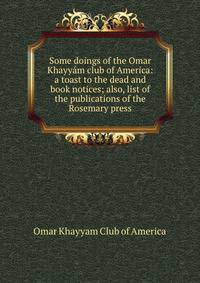 Some doings of the Omar Khayyam club of America: a toast to the dead and book notices; also, list of the publications of the Rosemary press