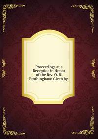 Proceedings at a Reception in Honor of the Rev. O. B. Frothingham: Given by .