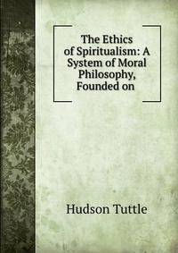 The Ethics of Spiritualism: A System of Moral Philosophy, Founded on .