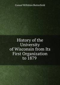 History of the University of Wisconsin from Its First Organization to 1879 .