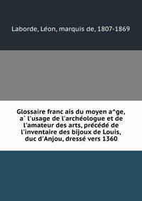 Glossaire franc?ais du moyen a?ge, a? l'usage de l'arche?ologue et de l'amateur des arts, pre?ce?de? de l'inventaire des bijoux de Louis, duc d'Anjou, dresse? vers 1360