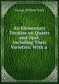An Elementary Treatise on Quartz and Opal, Including Their Varieties: With a .