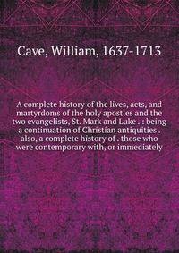 A complete history of the lives, acts, and martyrdoms of the holy apostles and the two evangelists, St. Mark and Luke . : being a continuation of Christian antiquities . also, a complete history of . those who were contemporary with, or immediately