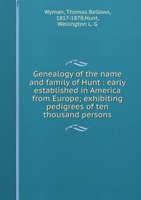 Genealogy of the name and family of Hunt : early established in America from Europe; exhibiting pedigrees of ten thousand persons.