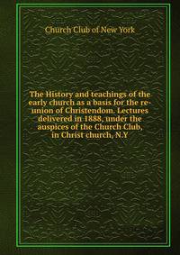 The History and teachings of the early church as a basis for the re-union of Christendom. Lectures delivered in 1888, under the auspices of the Church Club, in Christ church, N.Y
