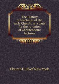The History of teachings of the early Church, as a basis for the re-union of Christendom; lectures