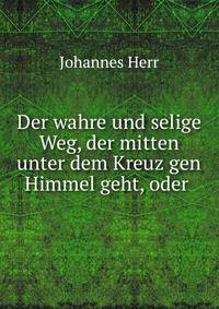 Der wahre und selige Weg, der mitten unter dem Kreuz gen Himmel geht, oder .