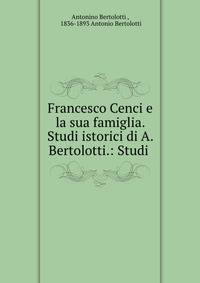 Francesco Cenci e la sua famiglia. Studi istorici di A. Bertolotti.: Studi .