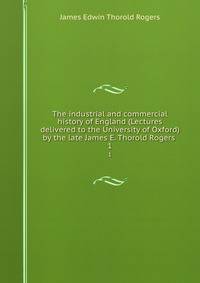 The industrial and commercial history of England (Lectures delivered to the University of Oxford) by the late James E. Thorold Rogers . 1