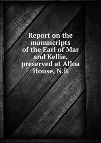 Report on the manuscripts of the Earl of Mar and Kellie, preserved at Alloa House, N.B
