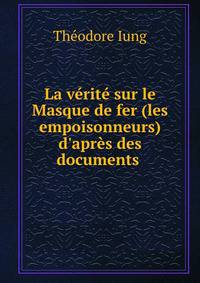 La v?rit? sur le Masque de fer (les empoisonneurs) d'apr?s des documents .