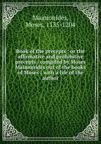 Book of the precepts : or the affirmative and prohibitive precepts / compiled by Moses Maimonides out of the books of Moses ; with a life of the author
