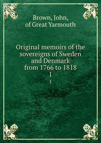 Original memoirs of the sovereigns of Sweden and Denmark from 1766 to 1818. 1