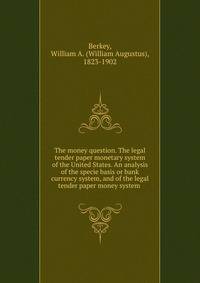 The money question. The legal tender paper monetary system of the United States. An analysis of the specie basis or bank currency system, and of the legal tender paper money system