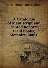 A Catalogue of Manuscript and Printed Reports, Field Books, Memoirs, Maps .